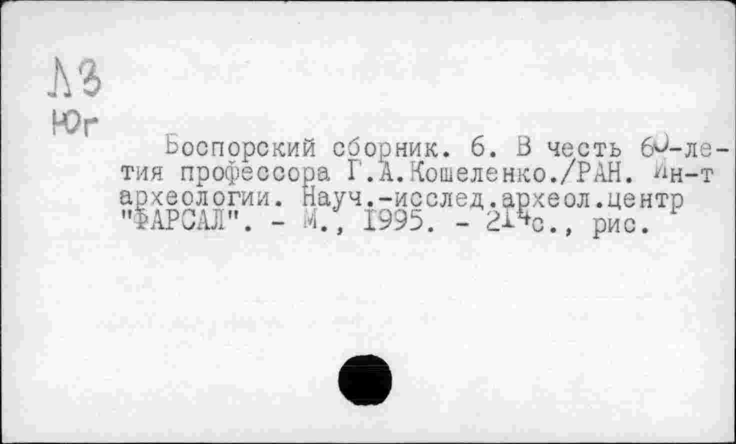 ﻿Боспорский сборник. 6. Ö честь б'б-ле тия профессора ГД.Кошеленко./РАН. ^н-т археологии. Науч.-исслед.аркеол.центр "ФАРСАЛ". - М., 1995. - 21%., рис.